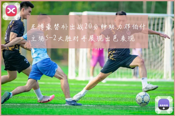 王博豪替补出战20分钟助力邓伯什主场5-2大胜对手展现出色表现