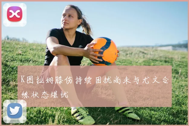 K图拉姆膝伤持续困扰尚未与尤文合练状态堪忧
