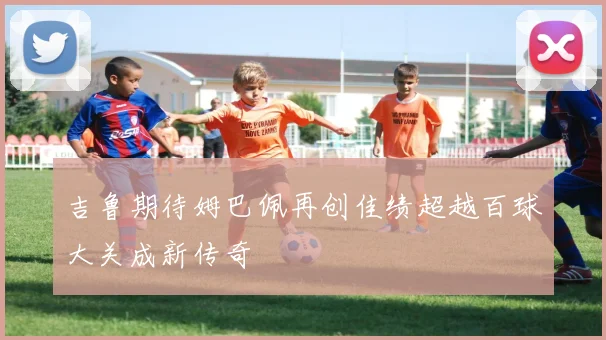 吉鲁期待姆巴佩再创佳绩超越百球大关成新传奇