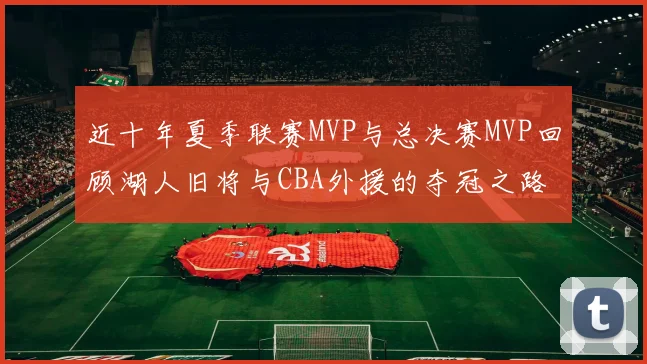 近十年夏季联赛MVP与总决赛MVP回顾湖人旧将与CBA外援的夺冠之路