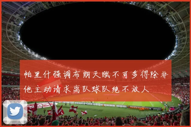 帕里什强调布朗天赋不可多得除非他主动请求离队球队绝不放人