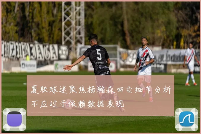 夏联球迷聚焦杨瀚森回合细节分析不应过于依赖数据表现
