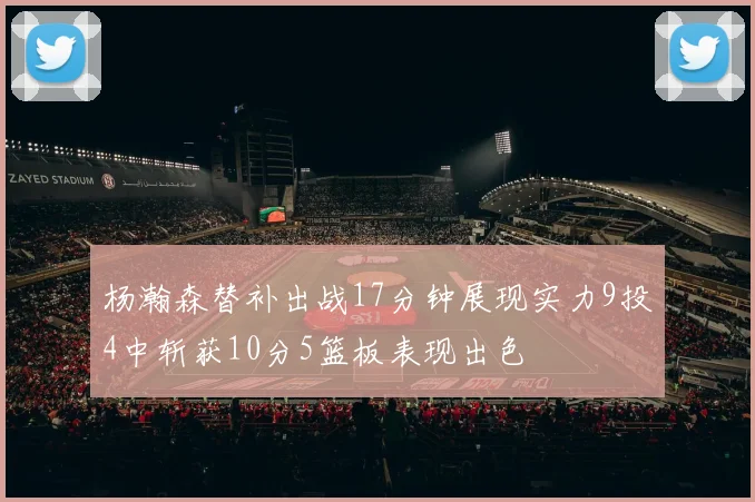 杨瀚森替补出战17分钟展现实力9投4中斩获10分5篮板表现出色