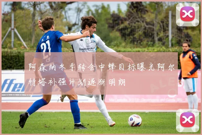 阿森纳冬季转会中锋目标曝光阿尔特塔补强计划逐渐明朗